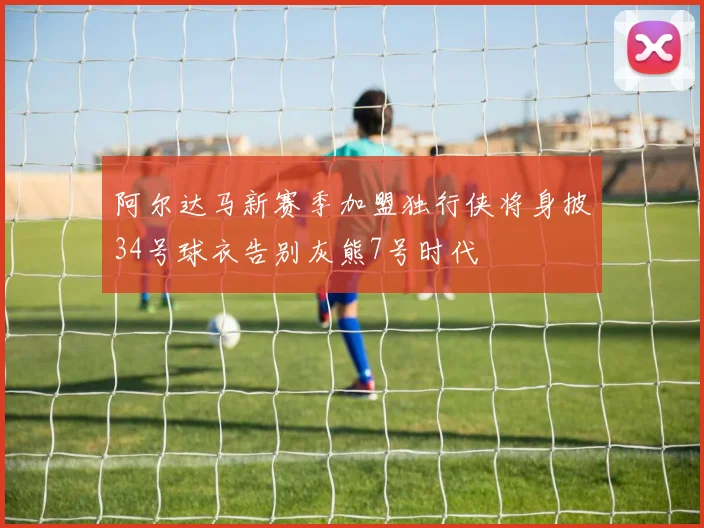 阿尔达马新赛季加盟独行侠将身披34号球衣告别灰熊7号时代
