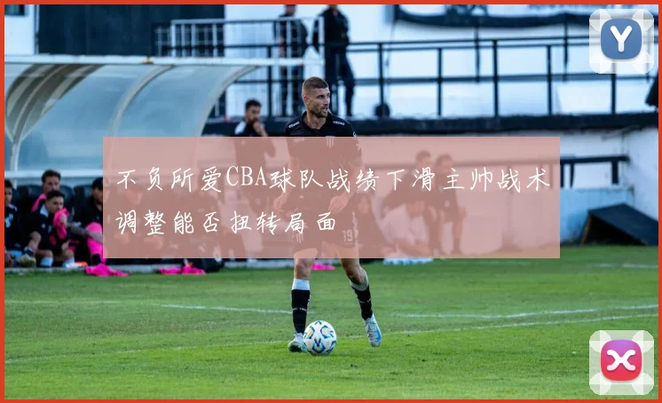 不负所爱CBA球队战绩下滑主帅战术调整能否扭转局面
