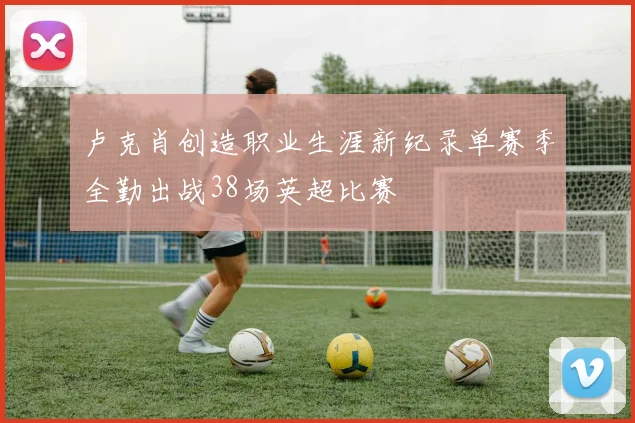 卢克肖创造职业生涯新纪录单赛季全勤出战38场英超比赛