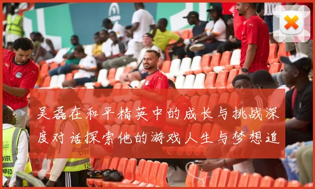 吴磊在和平精英中的成长与挑战深度对话探索他的游戏人生与梦想追求