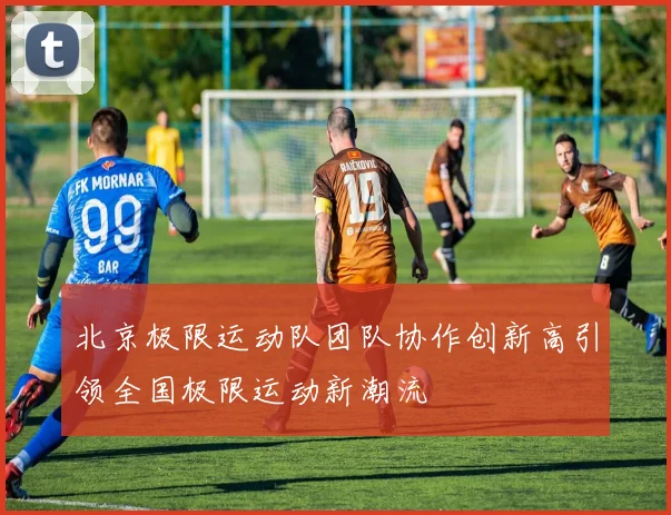 北京极限运动队团队协作创新高引领全国极限运动新潮流