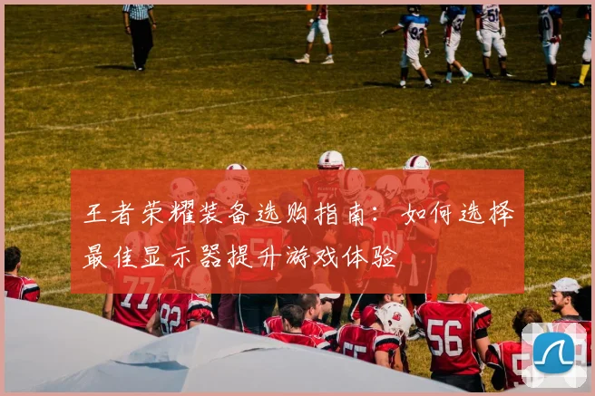 王者荣耀装备选购指南：如何选择最佳显示器提升游戏体验