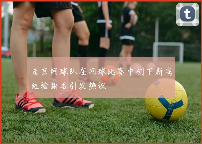 南京网球队在网球比赛中创下新高经验排名引发热议