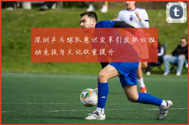 深圳乒乓球队意识变革引发热议推动竞技与文化双重提升