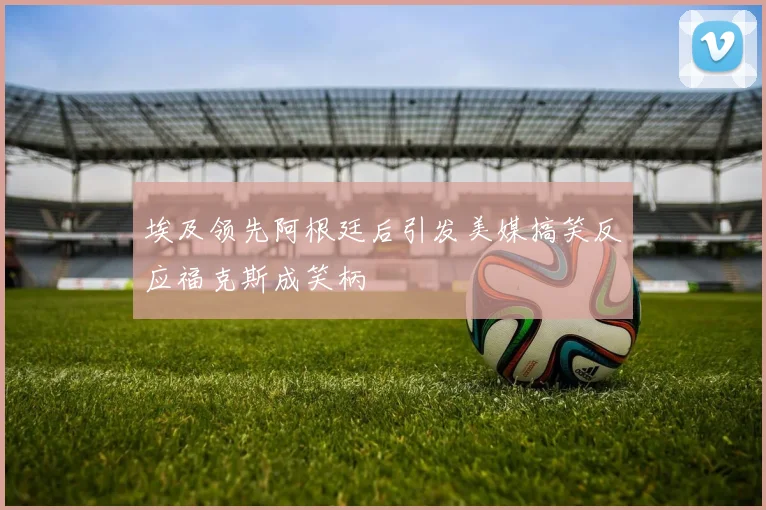 埃及领先阿根廷后引发美媒搞笑反应福克斯成笑柄