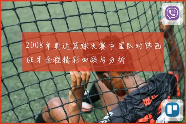 2008年奥运篮球决赛中国队对阵西班牙全程精彩回顾与分析
