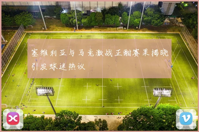 塞维利亚与马竞激战正酣赛果揭晓引发球迷热议